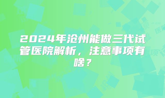 2024年沧州能做三代试管医院解析，注意事项有啥？