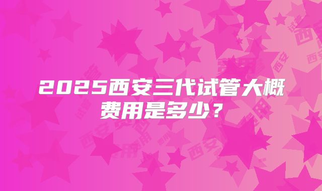 2025西安三代试管大概费用是多少？
