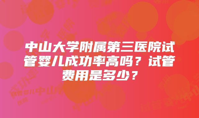 中山大学附属第三医院试管婴儿成功率高吗？试管费用是多少？