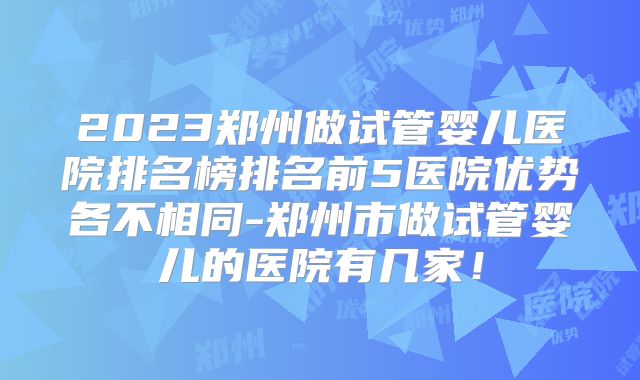2023郑州做试管婴儿医院排名榜排名前5医院优势各不相同-郑州市做试管婴儿的医院有几家！