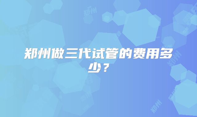 郑州做三代试管的费用多少？