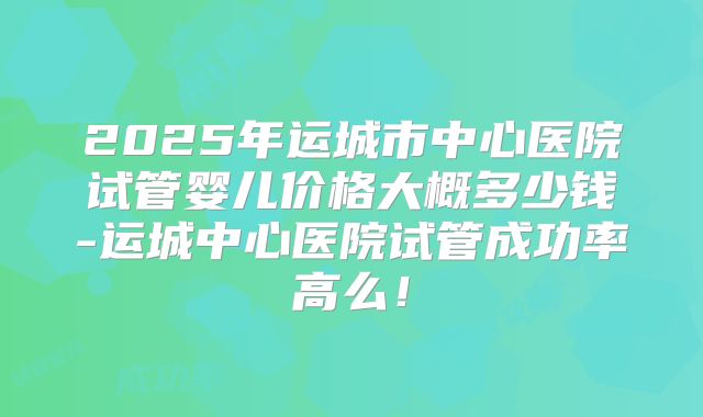 2025年运城市中心医院试管婴儿价格大概多少钱-运城中心医院试管成功率高么！