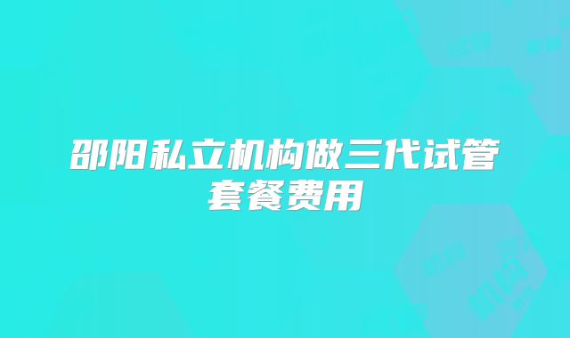 邵阳私立机构做三代试管套餐费用