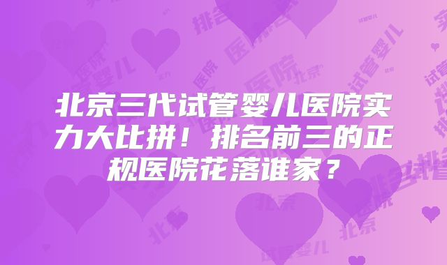 北京三代试管婴儿医院实力大比拼！排名前三的正规医院花落谁家？
