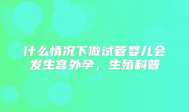 什么情况下做试管婴儿会发生宫外孕,生殖科普