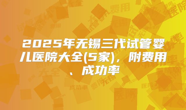 2025年无锡三代试管婴儿医院大全(5家)，附费用、成功率
