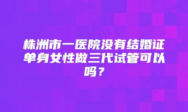 株洲市一医院没有结婚证单身女性做三代试管可以吗？