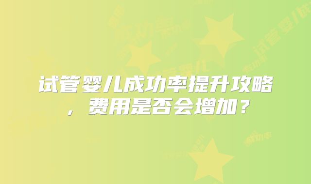 试管婴儿成功率提升攻略,费用是否会增加?