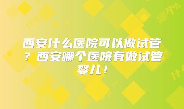 西安什么医院可以做试管？西安哪个医院有做试管婴儿！