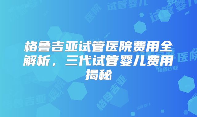 格鲁吉亚试管医院费用全解析，三代试管婴儿费用揭秘
