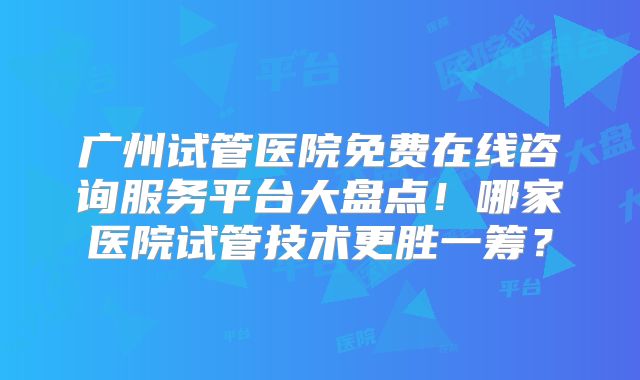 广州试管医院免费在线咨询服务平台大盘点！哪家医院试管技术更胜一筹？