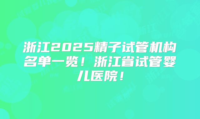 浙江2025精子试管机构名单一览！浙江省试管婴儿医院！