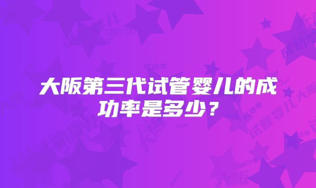 大阪第三代试管婴儿的成功率是多少？
