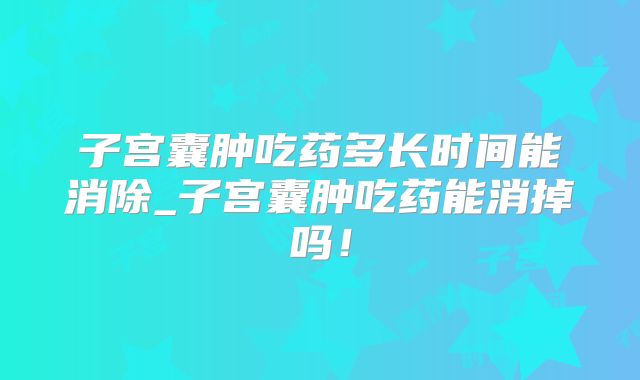 子宫囊肿吃药多长时间能消除_子宫囊肿吃药能消掉吗！