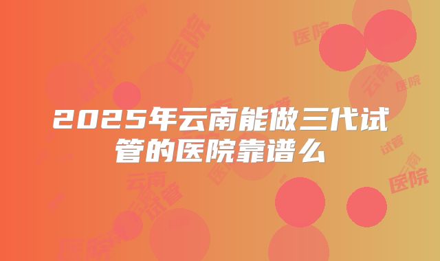 2025年云南能做三代试管的医院靠谱么