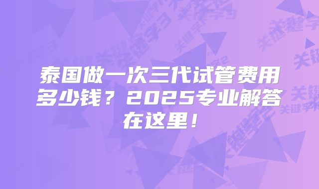 泰国做一次三代试管费用多少钱？2025专业解答在这里！
