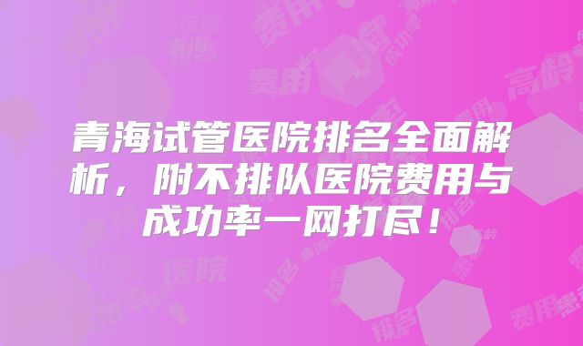 青海试管医院排名全面解析，附不排队医院费用与成功率一网打尽！