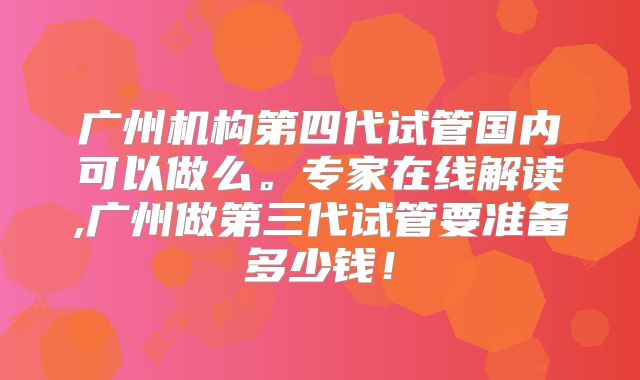 广州机构第四代试管国内可以做么。专家在线解读,广州做第三代试管要准备多少钱！