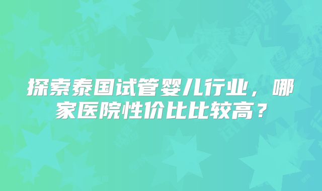 探索泰国试管婴儿行业，哪家医院性价比比较高？