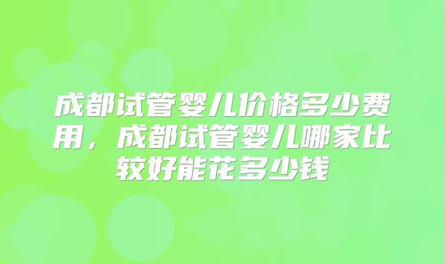 成都试管婴儿价格多少费用,成都试管婴儿哪家比较好能花多少钱