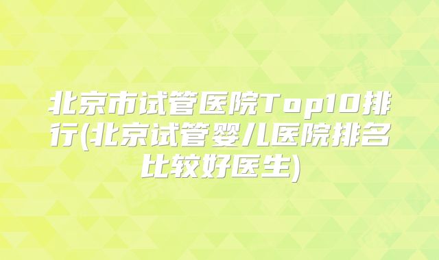 北京市试管医院Top10排行(北京试管婴儿医院排名比较好医生)