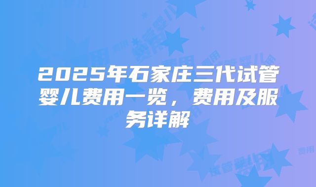 2025年石家庄三代试管婴儿费用一览,费用及服务详解