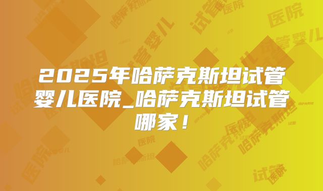 2025年哈萨克斯坦试管婴儿医院_哈萨克斯坦试管哪家!
