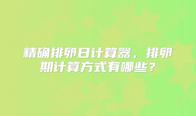 精确排卵日计算器，排卵期计算方式有哪些？