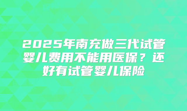 2025年南充做三代试管婴儿费用不能用医保？还好有试管婴儿保险