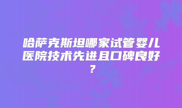 哈萨克斯坦哪家试管婴儿医院技术先进且口碑良好?