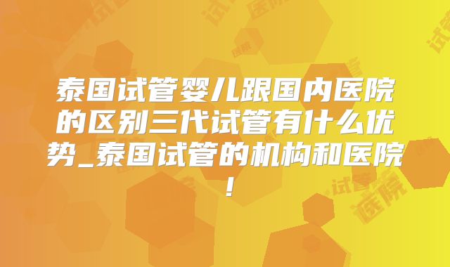 泰国试管婴儿跟国内医院的区别三代试管有什么优势_泰国试管的机构和医院！