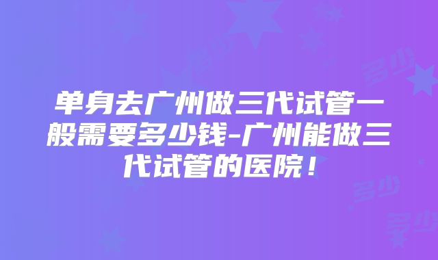 单身去广州做三代试管一般需要多少钱-广州能做三代试管的医院！