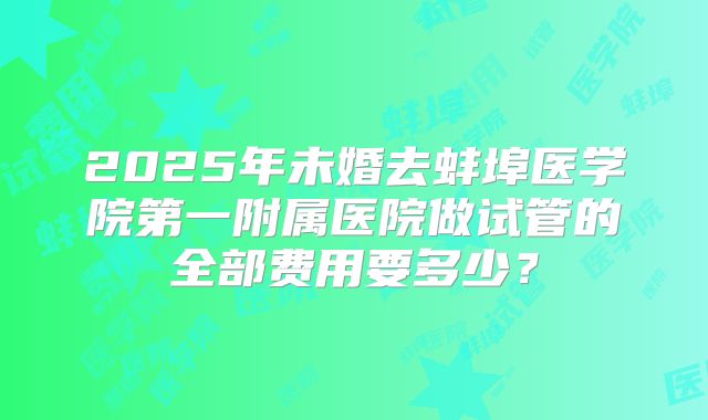 2025年未婚去蚌埠医学院第一附属医院做试管的全部费用要多少?