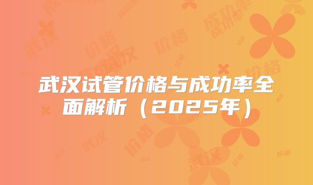 武汉试管价格与成功率全面解析(2025年)