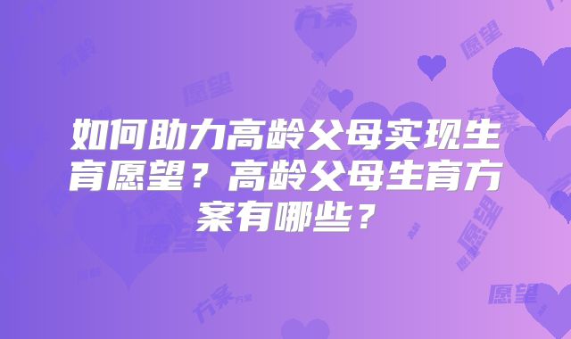 如何助力高龄父母实现生育愿望？高龄父母生育方案有哪些？