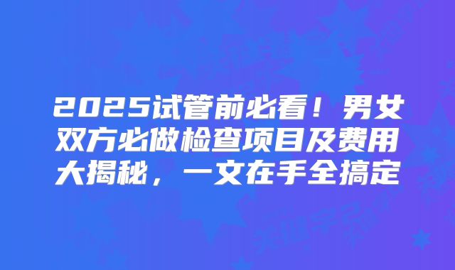 2025试管前必看!男女双方必做检查项目及费用大揭秘,一文在手全搞定