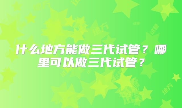 什么地方能做三代试管？哪里可以做三代试管？