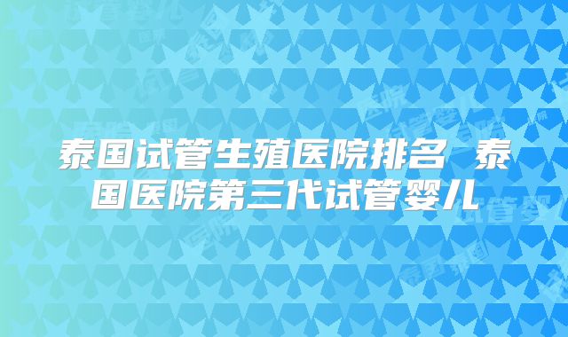 泰国试管生殖医院排名 泰国医院第三代试管婴儿