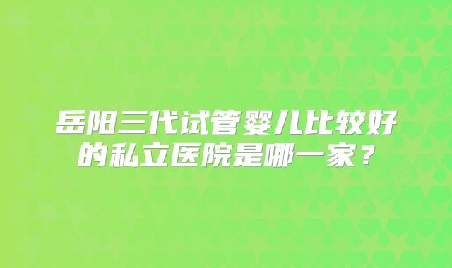 岳阳三代试管婴儿比较好的私立医院是哪一家？