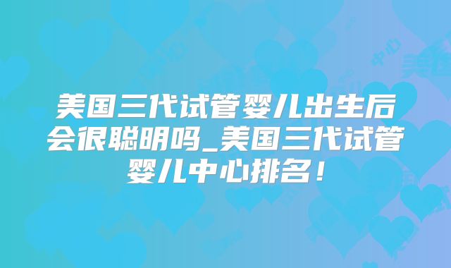 美国三代试管婴儿出生后会很聪明吗_美国三代试管婴儿中心排名！