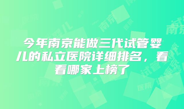 今年南京能做三代试管婴儿的私立医院详细排名，看看哪家上榜了