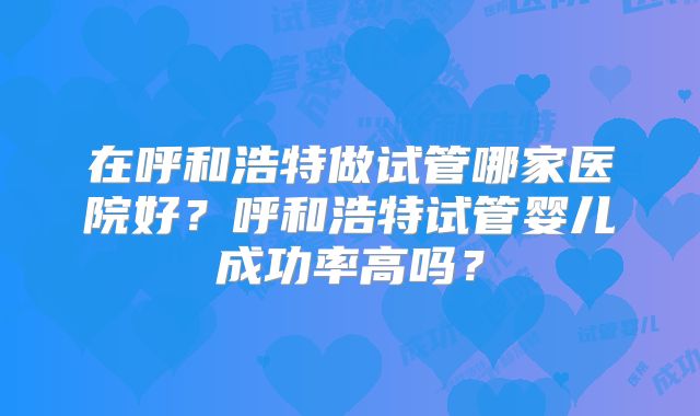 在呼和浩特做试管哪家医院好?呼和浩特试管婴儿成功率高吗?
