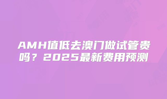 AMH值低去澳门做试管贵吗？2025最新费用预测