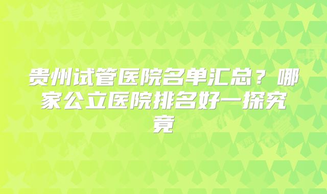 贵州试管医院名单汇总？哪家公立医院排名好一探究竟