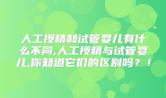 人工授精和试管婴儿有什么不同,人工授精与试管婴儿,你知道它们的区别吗？！