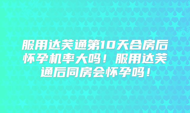 服用达芙通第10天合房后怀孕机率大吗！服用达芙通后同房会怀孕吗！