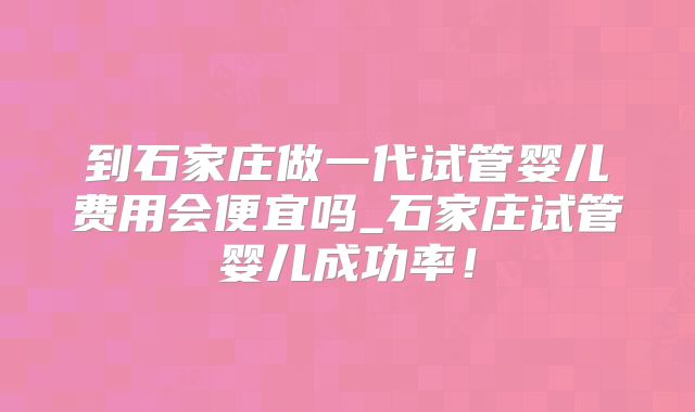 到石家庄做一代试管婴儿费用会便宜吗_石家庄试管婴儿成功率！