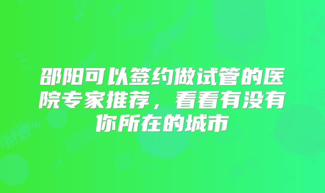 邵阳可以签约做试管的医院专家推荐，看看有没有你所在的城市