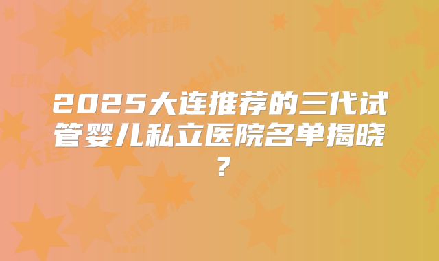 2025大连推荐的三代试管婴儿私立医院名单揭晓？
