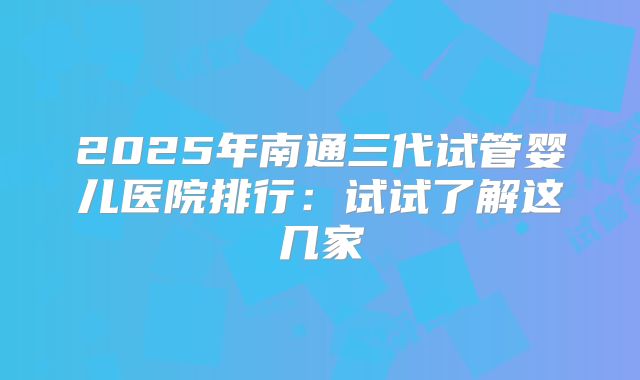 2025年南通三代试管婴儿医院排行：试试了解这几家